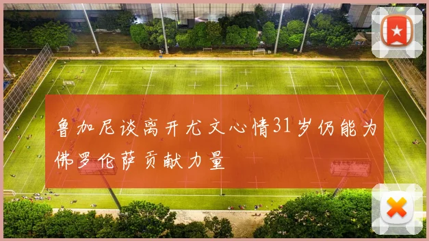 鲁加尼谈离开尤文心情31岁仍能为佛罗伦萨贡献力量
