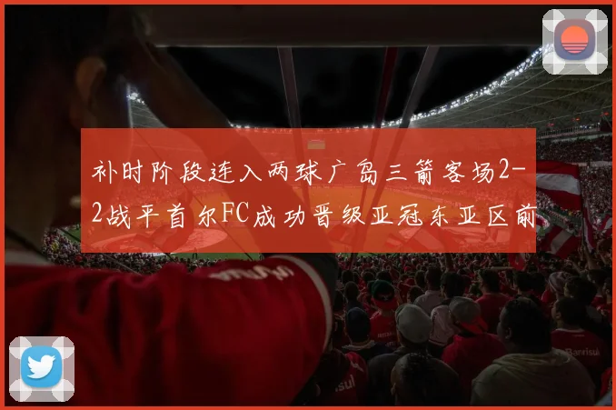 补时阶段连入两球广岛三箭客场2-2战平首尔FC成功晋级亚冠东亚区前四