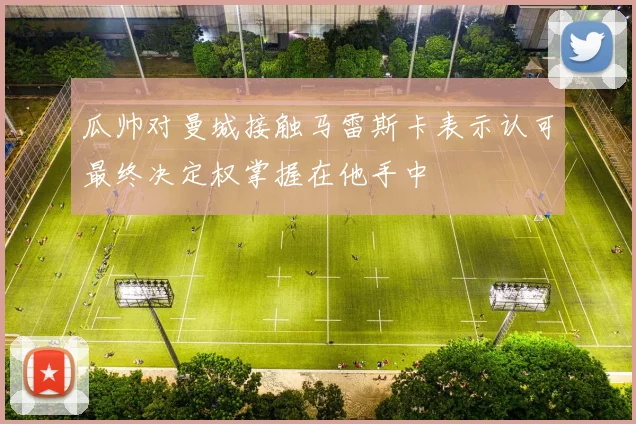 瓜帅对曼城接触马雷斯卡表示认可最终决定权掌握在他手中