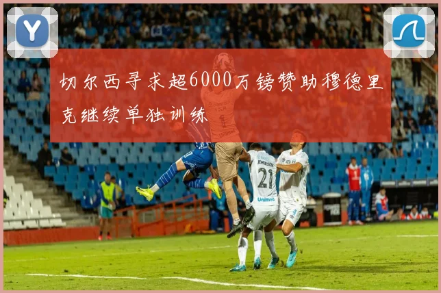 切尔西寻求超6000万镑赞助穆德里克继续单独训练
