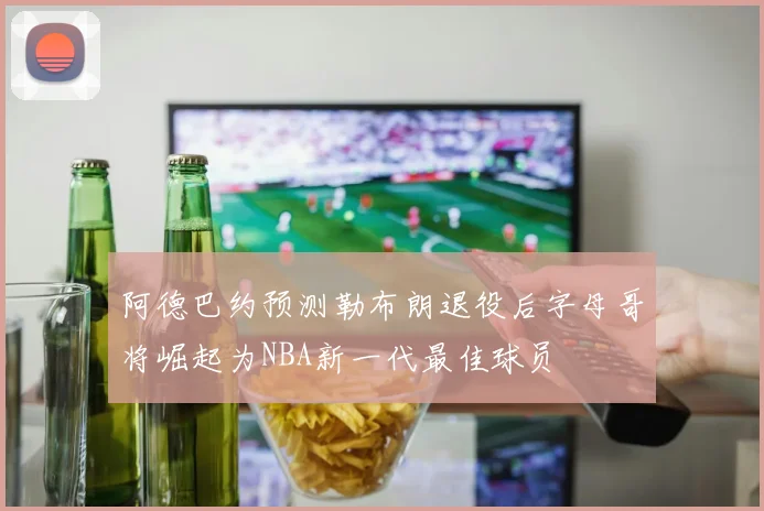 阿德巴约预测勒布朗退役后字母哥将崛起为NBA新一代最佳球员
