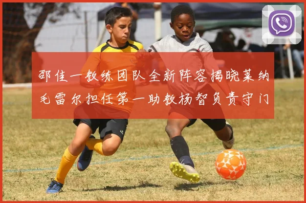 邵佳一教练团队全新阵容揭晓莱纳毛雷尔担任第一助教杨智负责守门员训练