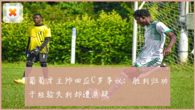 葡萄牙主帅回应C罗争议：胜利归功于经验失利却遭质疑