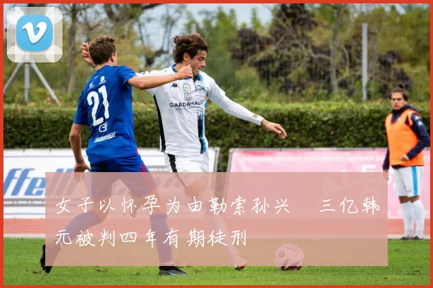 女子以怀孕为由勒索孙兴慜三亿韩元被判四年有期徒刑