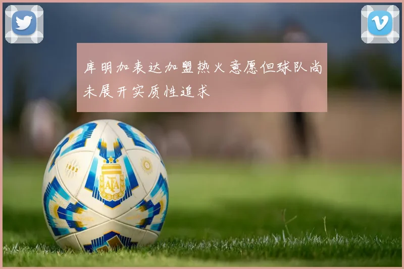 库明加表达加盟热火意愿但球队尚未展开实质性追求