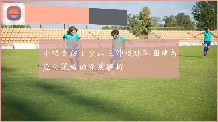 小吧专访旧金山主帅谈球队困境与应对策略的深度解析
