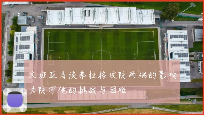 文班亚马谈弗拉格攻防两端的影响力防守他的挑战与困难