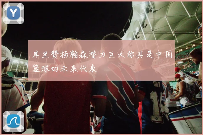 库里赞杨瀚森潜力巨大称其是中国篮球的未来代表
