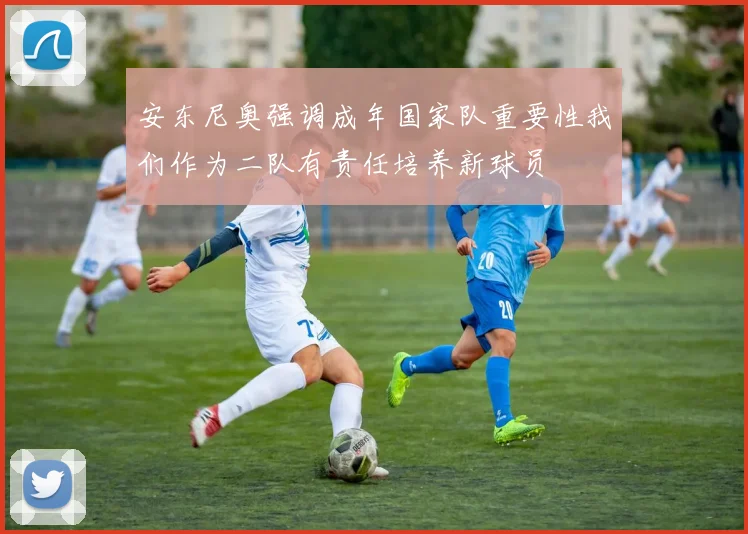 安东尼奥强调成年国家队重要性我们作为二队有责任培养新球员