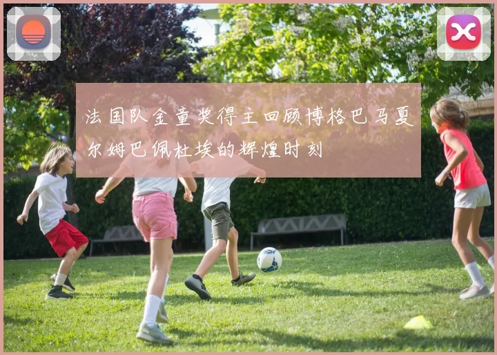 法国队金童奖得主回顾博格巴马夏尔姆巴佩杜埃的辉煌时刻
