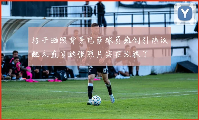 格子晒照背景巴萨球员瘫倒引热议配文直言这张照片实在太狠了