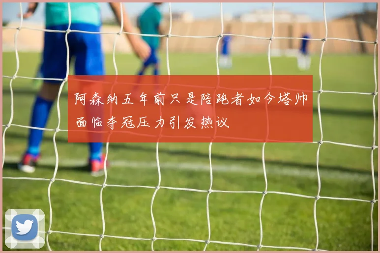 阿森纳五年前只是陪跑者如今塔帅面临夺冠压力引发热议