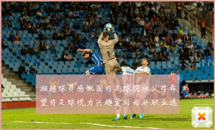 湘超球员感慨国内足球现状父母希望将足球视为兴趣爱好而非职业选择