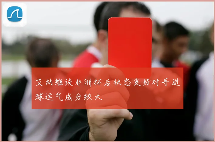 艾纳维谈非洲杯后状态良好对手进球运气成分较大