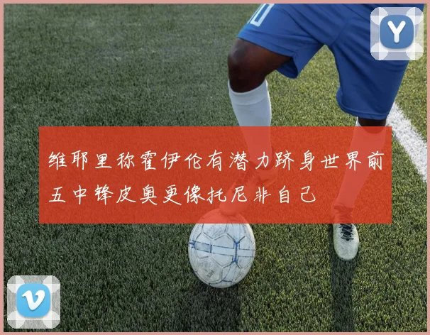 维耶里称霍伊伦有潜力跻身世界前五中锋皮奥更像托尼非自己