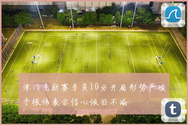 津门虎新赛季负10分开局形势严峻于根伟表示信心依旧不减