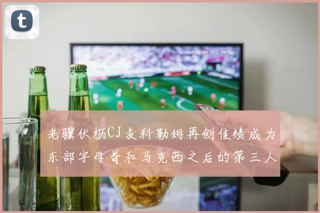 老骥伏枥CJ麦科勒姆再创佳绩成为东部字母哥和马克西之后的第三人