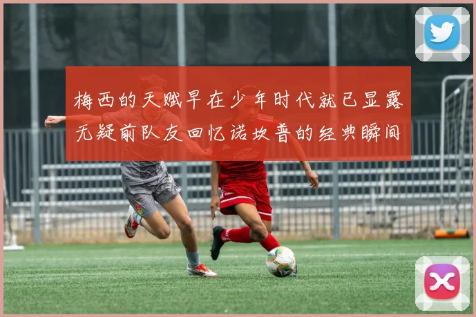 梅西的天赋早在少年时代就已显露无疑前队友回忆诺坎普的经典瞬间