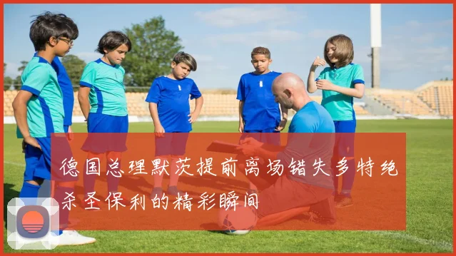 德国总理默茨提前离场错失多特绝杀圣保利的精彩瞬间