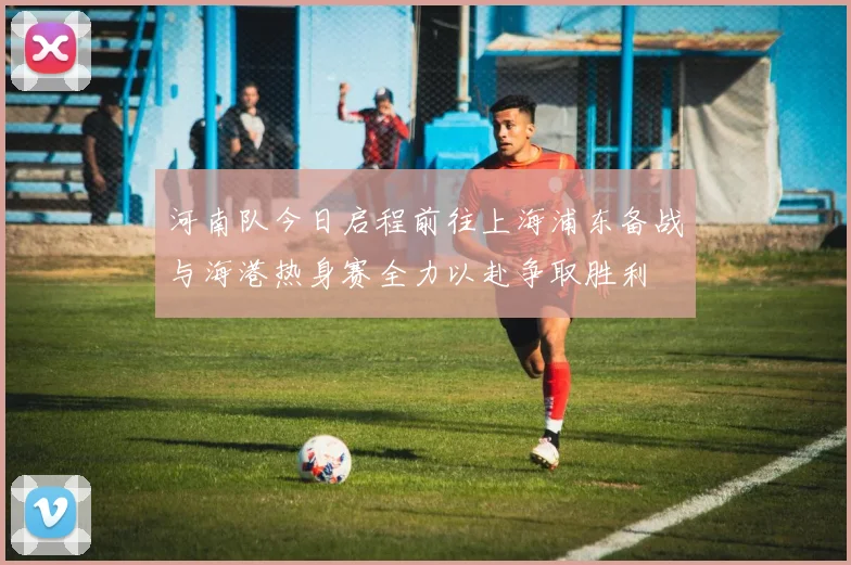河南队今日启程前往上海浦东备战与海港热身赛全力以赴争取胜利