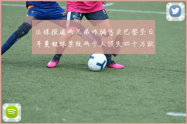 法媒报道两兄弟诈骗售卖巴黎圣日耳曼假球票致两千人损失四十万欧元