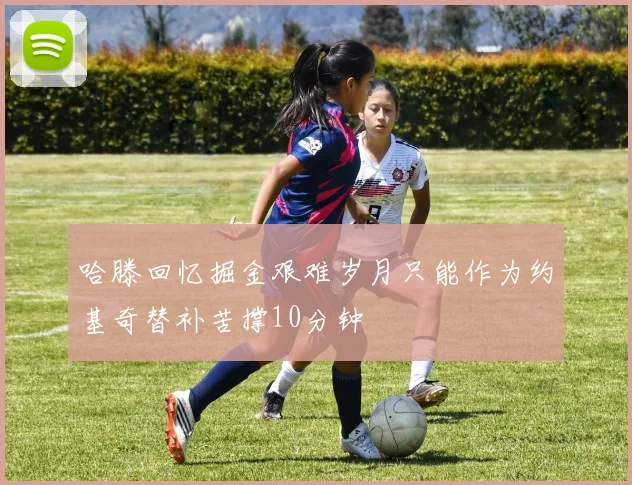 哈滕回忆掘金艰难岁月只能作为约基奇替补苦撑10分钟