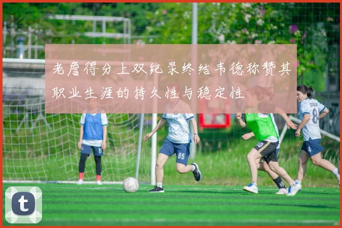 老詹得分上双纪录终结韦德称赞其职业生涯的持久性与稳定性
