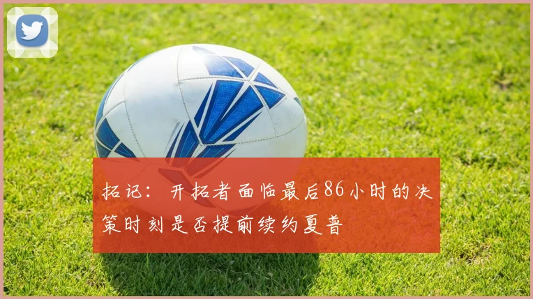 拓记：开拓者面临最后86小时的决策时刻是否提前续约夏普