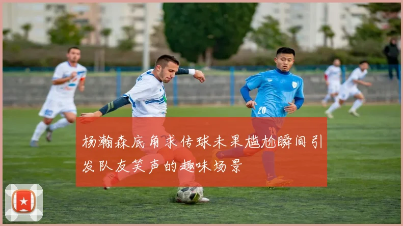 杨瀚森底角求传球未果尴尬瞬间引发队友笑声的趣味场景