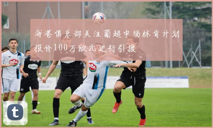 海港俱乐部关注葡超中场林肯计划报价100万欧元进行引援