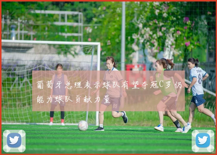 葡萄牙总理表示球队有望夺冠C罗仍能为球队贡献力量