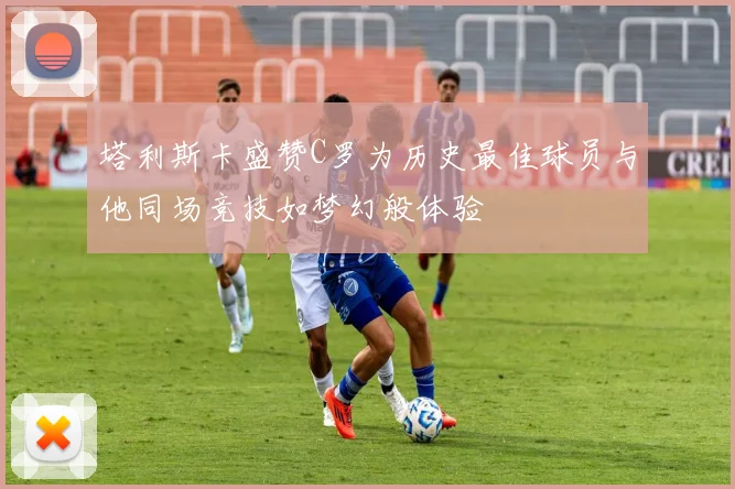 塔利斯卡盛赞C罗为历史最佳球员与他同场竞技如梦幻般体验