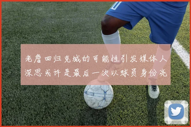 老詹回归克城的可能性引发媒体人深思或许是最后一次以球员身份亮相