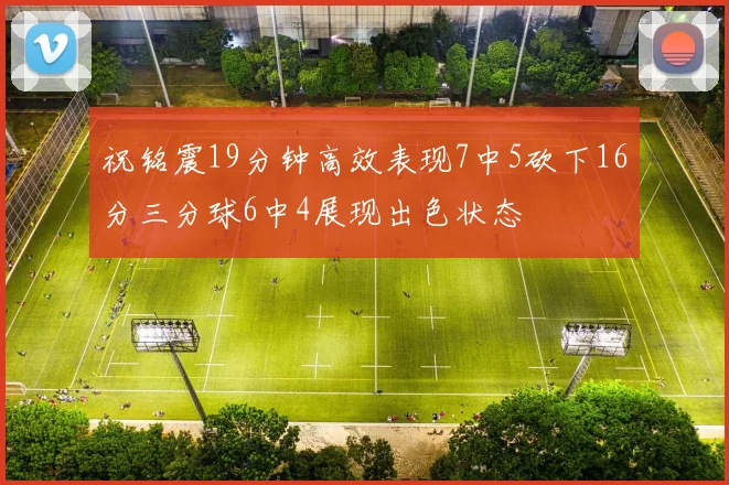 祝铭震19分钟高效表现7中5砍下16分三分球6中4展现出色状态