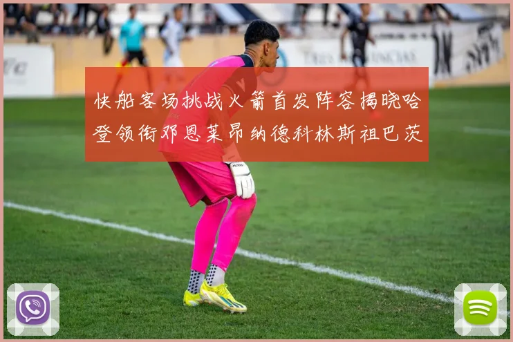 快船客场挑战火箭首发阵容揭晓哈登领衔邓恩莱昂纳德科林斯祖巴茨共战强敌