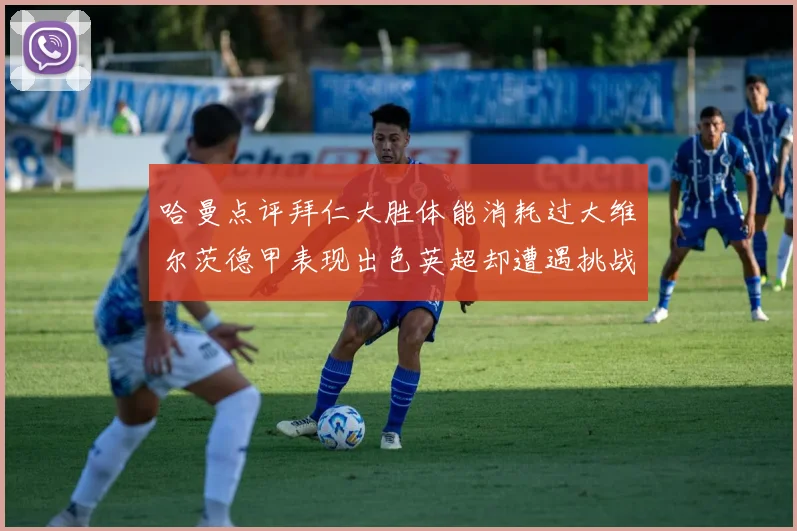 哈曼点评拜仁大胜体能消耗过大维尔茨德甲表现出色英超却遭遇挑战
