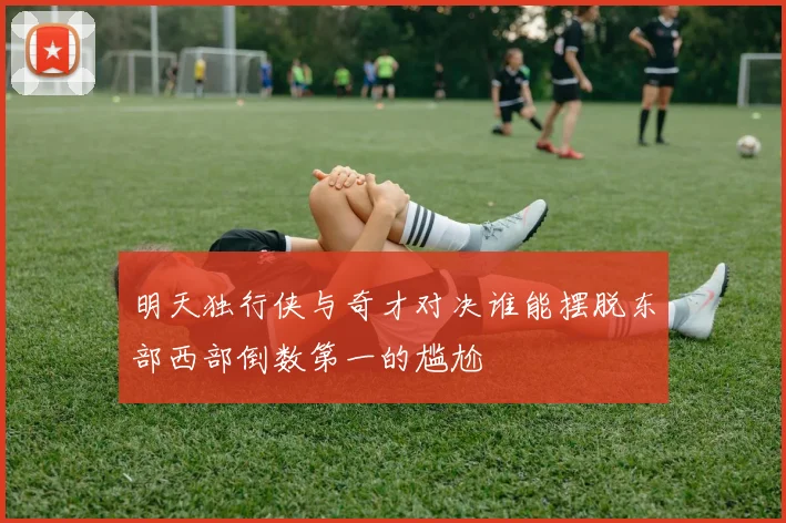 明天独行侠与奇才对决谁能摆脱东部西部倒数第一的尴尬